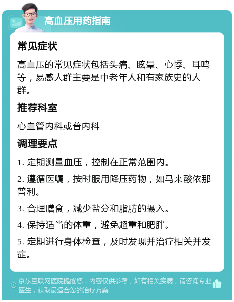 高血压用药指南 常见症状 高血压的常见症状包括头痛、眩晕、心悸、耳鸣等，易感人群主要是中老年人和有家族史的人群。 推荐科室 心血管内科或普内科 调理要点 1. 定期测量血压，控制在正常范围内。 2. 遵循医嘱，按时服用降压药物，如马来酸依那普利。 3. 合理膳食，减少盐分和脂肪的摄入。 4. 保持适当的体重，避免超重和肥胖。 5. 定期进行身体检查，及时发现并治疗相关并发症。