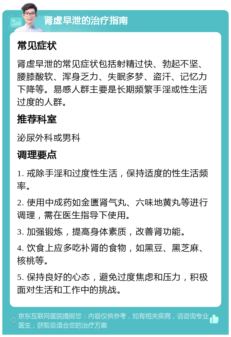 肾虚早泄的治疗指南 常见症状 肾虚早泄的常见症状包括射精过快、勃起不坚、腰膝酸软、浑身乏力、失眠多梦、盗汗、记忆力下降等。易感人群主要是长期频繁手淫或性生活过度的人群。 推荐科室 泌尿外科或男科 调理要点 1. 戒除手淫和过度性生活，保持适度的性生活频率。 2. 使用中成药如金匮肾气丸、六味地黄丸等进行调理，需在医生指导下使用。 3. 加强锻炼，提高身体素质，改善肾功能。 4. 饮食上应多吃补肾的食物，如黑豆、黑芝麻、核桃等。 5. 保持良好的心态，避免过度焦虑和压力，积极面对生活和工作中的挑战。