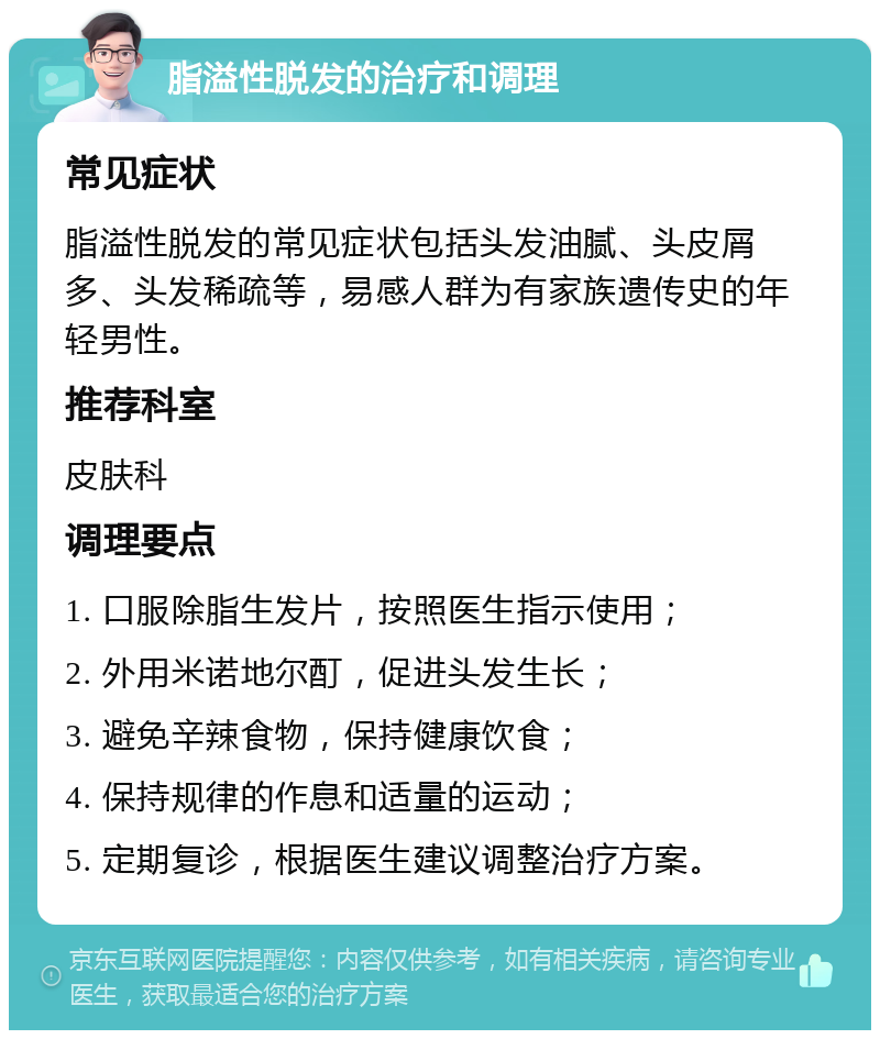 脂溢性脱发的治疗和调理 常见症状 脂溢性脱发的常见症状包括头发油腻、头皮屑多、头发稀疏等，易感人群为有家族遗传史的年轻男性。 推荐科室 皮肤科 调理要点 1. 口服除脂生发片，按照医生指示使用； 2. 外用米诺地尔酊，促进头发生长； 3. 避免辛辣食物，保持健康饮食； 4. 保持规律的作息和适量的运动； 5. 定期复诊，根据医生建议调整治疗方案。