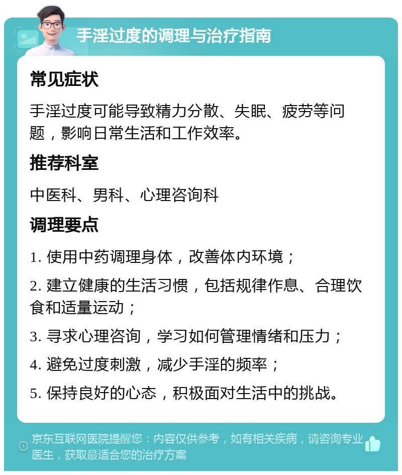 手淫过度的调理与治疗指南 常见症状 手淫过度可能导致精力分散、失眠、疲劳等问题，影响日常生活和工作效率。 推荐科室 中医科、男科、心理咨询科 调理要点 1. 使用中药调理身体，改善体内环境； 2. 建立健康的生活习惯，包括规律作息、合理饮食和适量运动； 3. 寻求心理咨询，学习如何管理情绪和压力； 4. 避免过度刺激，减少手淫的频率； 5. 保持良好的心态，积极面对生活中的挑战。