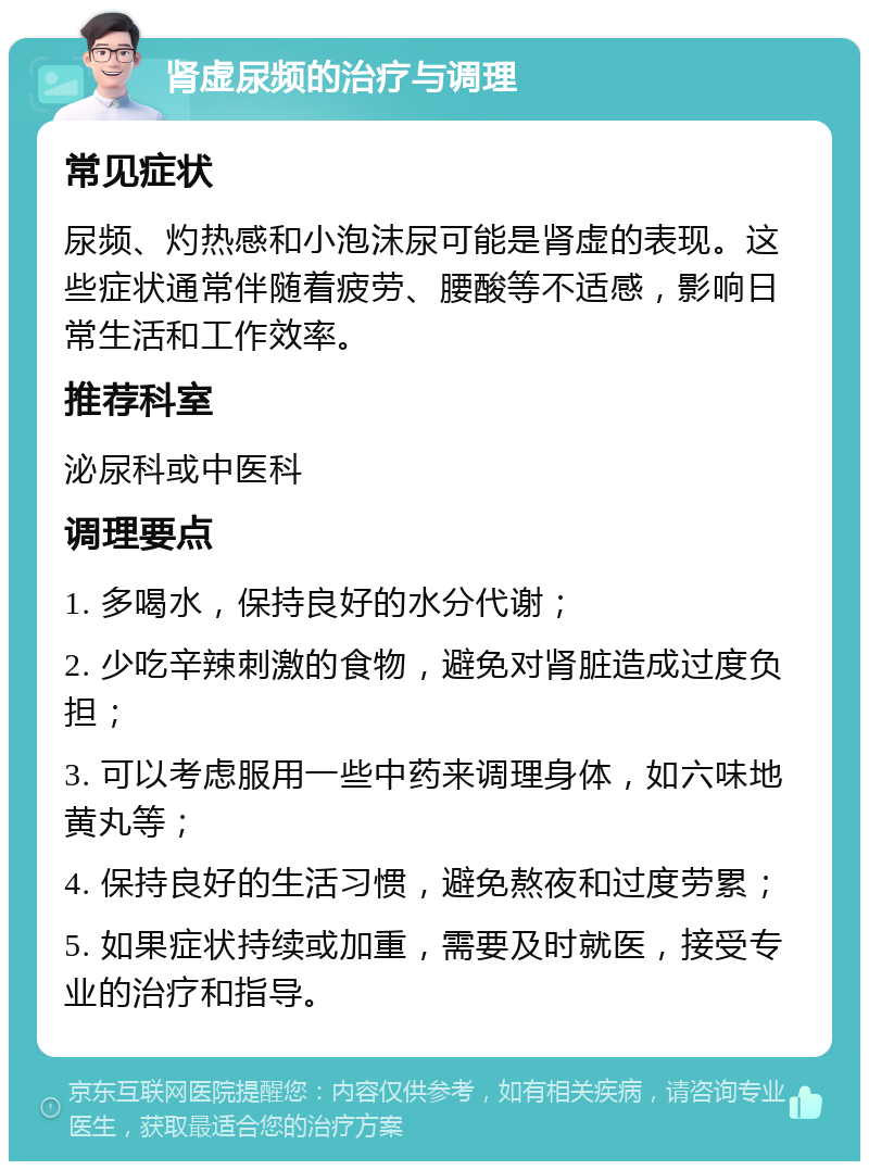 肾虚尿频的治疗与调理 常见症状 尿频、灼热感和小泡沫尿可能是肾虚的表现。这些症状通常伴随着疲劳、腰酸等不适感，影响日常生活和工作效率。 推荐科室 泌尿科或中医科 调理要点 1. 多喝水，保持良好的水分代谢； 2. 少吃辛辣刺激的食物，避免对肾脏造成过度负担； 3. 可以考虑服用一些中药来调理身体，如六味地黄丸等； 4. 保持良好的生活习惯，避免熬夜和过度劳累； 5. 如果症状持续或加重，需要及时就医，接受专业的治疗和指导。