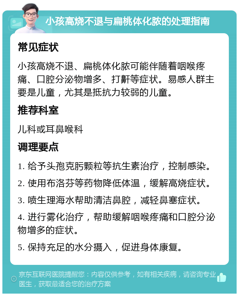 小孩高烧不退与扁桃体化脓的处理指南 常见症状 小孩高烧不退、扁桃体化脓可能伴随着咽喉疼痛、口腔分泌物增多、打鼾等症状。易感人群主要是儿童，尤其是抵抗力较弱的儿童。 推荐科室 儿科或耳鼻喉科 调理要点 1. 给予头孢克肟颗粒等抗生素治疗，控制感染。 2. 使用布洛芬等药物降低体温，缓解高烧症状。 3. 喷生理海水帮助清洁鼻腔，减轻鼻塞症状。 4. 进行雾化治疗，帮助缓解咽喉疼痛和口腔分泌物增多的症状。 5. 保持充足的水分摄入，促进身体康复。