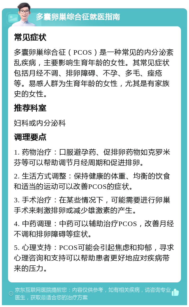 多囊卵巢综合征就医指南 常见症状 多囊卵巢综合征（PCOS）是一种常见的内分泌紊乱疾病，主要影响生育年龄的女性。其常见症状包括月经不调、排卵障碍、不孕、多毛、痤疮等。易感人群为生育年龄的女性，尤其是有家族史的女性。 推荐科室 妇科或内分泌科 调理要点 1. 药物治疗：口服避孕药、促排卵药物如克罗米芬等可以帮助调节月经周期和促进排卵。 2. 生活方式调整：保持健康的体重、均衡的饮食和适当的运动可以改善PCOS的症状。 3. 手术治疗：在某些情况下，可能需要进行卵巢手术来刺激排卵或减少雄激素的产生。 4. 中药调理：中药可以辅助治疗PCOS，改善月经不调和排卵障碍等症状。 5. 心理支持：PCOS可能会引起焦虑和抑郁，寻求心理咨询和支持可以帮助患者更好地应对疾病带来的压力。