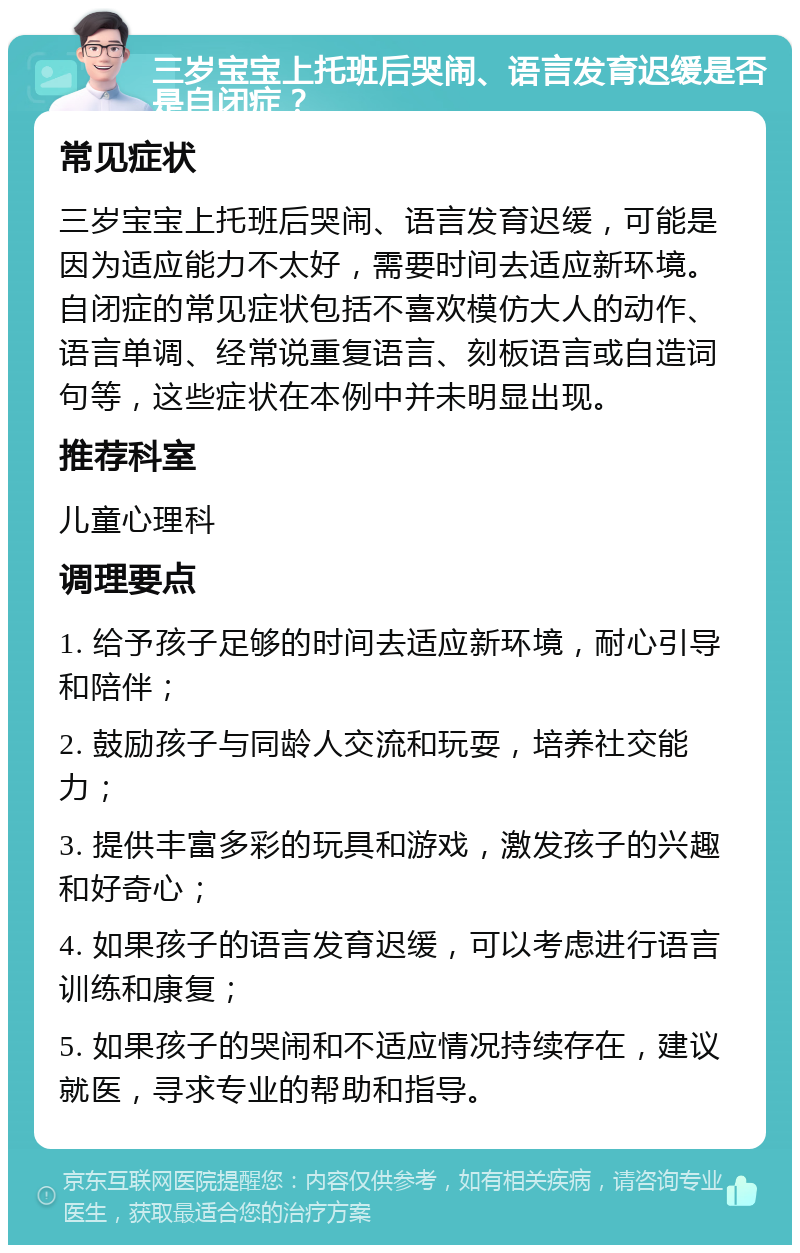 三岁宝宝上托班后哭闹、语言发育迟缓是否是自闭症？ 常见症状 三岁宝宝上托班后哭闹、语言发育迟缓，可能是因为适应能力不太好，需要时间去适应新环境。自闭症的常见症状包括不喜欢模仿大人的动作、语言单调、经常说重复语言、刻板语言或自造词句等，这些症状在本例中并未明显出现。 推荐科室 儿童心理科 调理要点 1. 给予孩子足够的时间去适应新环境，耐心引导和陪伴； 2. 鼓励孩子与同龄人交流和玩耍，培养社交能力； 3. 提供丰富多彩的玩具和游戏，激发孩子的兴趣和好奇心； 4. 如果孩子的语言发育迟缓，可以考虑进行语言训练和康复； 5. 如果孩子的哭闹和不适应情况持续存在，建议就医，寻求专业的帮助和指导。