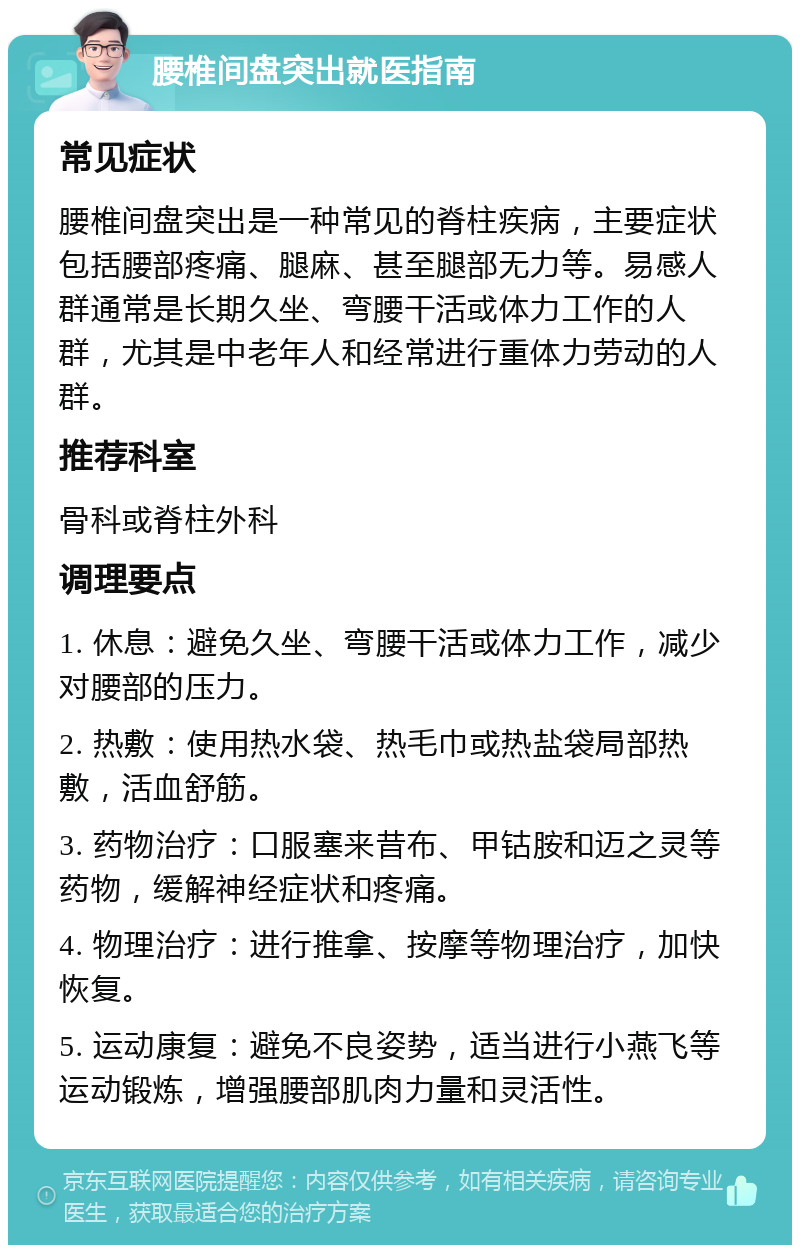 腰椎间盘突出就医指南 常见症状 腰椎间盘突出是一种常见的脊柱疾病，主要症状包括腰部疼痛、腿麻、甚至腿部无力等。易感人群通常是长期久坐、弯腰干活或体力工作的人群，尤其是中老年人和经常进行重体力劳动的人群。 推荐科室 骨科或脊柱外科 调理要点 1. 休息：避免久坐、弯腰干活或体力工作，减少对腰部的压力。 2. 热敷：使用热水袋、热毛巾或热盐袋局部热敷，活血舒筋。 3. 药物治疗：口服塞来昔布、甲钴胺和迈之灵等药物，缓解神经症状和疼痛。 4. 物理治疗：进行推拿、按摩等物理治疗，加快恢复。 5. 运动康复：避免不良姿势，适当进行小燕飞等运动锻炼，增强腰部肌肉力量和灵活性。