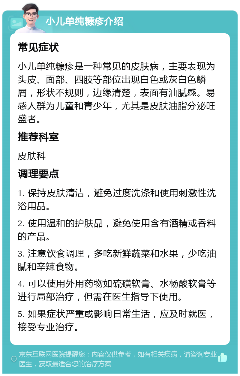 小儿单纯糠疹介绍 常见症状 小儿单纯糠疹是一种常见的皮肤病，主要表现为头皮、面部、四肢等部位出现白色或灰白色鳞屑，形状不规则，边缘清楚，表面有油腻感。易感人群为儿童和青少年，尤其是皮肤油脂分泌旺盛者。 推荐科室 皮肤科 调理要点 1. 保持皮肤清洁，避免过度洗涤和使用刺激性洗浴用品。 2. 使用温和的护肤品，避免使用含有酒精或香料的产品。 3. 注意饮食调理，多吃新鲜蔬菜和水果，少吃油腻和辛辣食物。 4. 可以使用外用药物如硫磺软膏、水杨酸软膏等进行局部治疗，但需在医生指导下使用。 5. 如果症状严重或影响日常生活，应及时就医，接受专业治疗。