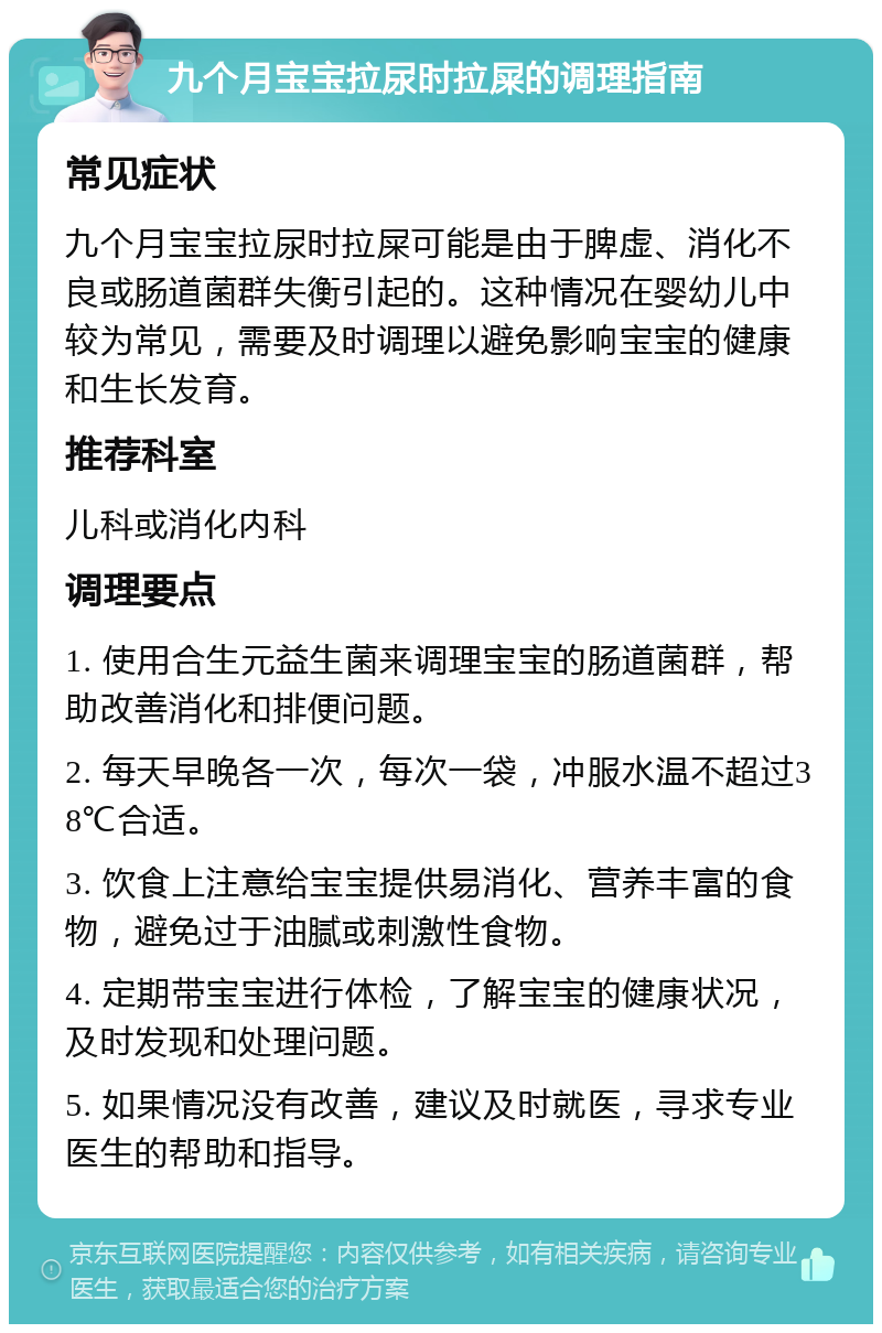 九个月宝宝拉尿时拉屎的调理指南 常见症状 九个月宝宝拉尿时拉屎可能是由于脾虚、消化不良或肠道菌群失衡引起的。这种情况在婴幼儿中较为常见，需要及时调理以避免影响宝宝的健康和生长发育。 推荐科室 儿科或消化内科 调理要点 1. 使用合生元益生菌来调理宝宝的肠道菌群，帮助改善消化和排便问题。 2. 每天早晚各一次，每次一袋，冲服水温不超过38℃合适。 3. 饮食上注意给宝宝提供易消化、营养丰富的食物，避免过于油腻或刺激性食物。 4. 定期带宝宝进行体检，了解宝宝的健康状况，及时发现和处理问题。 5. 如果情况没有改善，建议及时就医，寻求专业医生的帮助和指导。