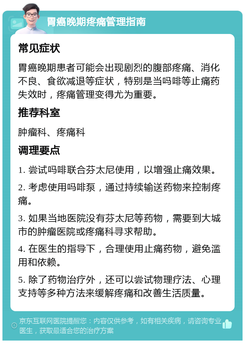 胃癌晚期疼痛管理指南 常见症状 胃癌晚期患者可能会出现剧烈的腹部疼痛、消化不良、食欲减退等症状，特别是当吗啡等止痛药失效时，疼痛管理变得尤为重要。 推荐科室 肿瘤科、疼痛科 调理要点 1. 尝试吗啡联合芬太尼使用，以增强止痛效果。 2. 考虑使用吗啡泵，通过持续输送药物来控制疼痛。 3. 如果当地医院没有芬太尼等药物，需要到大城市的肿瘤医院或疼痛科寻求帮助。 4. 在医生的指导下，合理使用止痛药物，避免滥用和依赖。 5. 除了药物治疗外，还可以尝试物理疗法、心理支持等多种方法来缓解疼痛和改善生活质量。