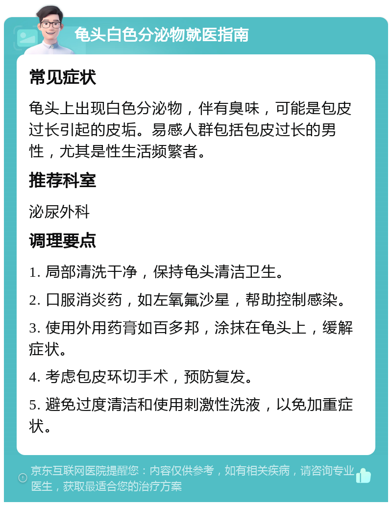 龟头白色分泌物就医指南 常见症状 龟头上出现白色分泌物，伴有臭味，可能是包皮过长引起的皮垢。易感人群包括包皮过长的男性，尤其是性生活频繁者。 推荐科室 泌尿外科 调理要点 1. 局部清洗干净，保持龟头清洁卫生。 2. 口服消炎药，如左氧氟沙星，帮助控制感染。 3. 使用外用药膏如百多邦，涂抹在龟头上，缓解症状。 4. 考虑包皮环切手术，预防复发。 5. 避免过度清洁和使用刺激性洗液，以免加重症状。