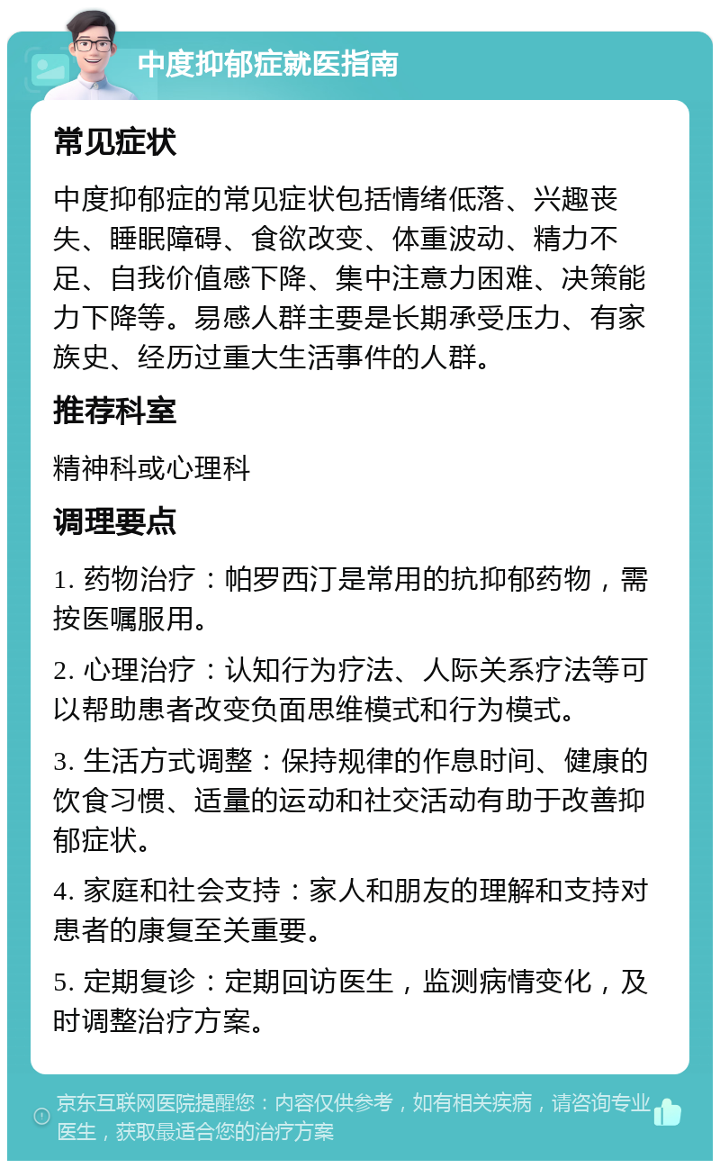 中度抑郁症就医指南 常见症状 中度抑郁症的常见症状包括情绪低落、兴趣丧失、睡眠障碍、食欲改变、体重波动、精力不足、自我价值感下降、集中注意力困难、决策能力下降等。易感人群主要是长期承受压力、有家族史、经历过重大生活事件的人群。 推荐科室 精神科或心理科 调理要点 1. 药物治疗：帕罗西汀是常用的抗抑郁药物，需按医嘱服用。 2. 心理治疗：认知行为疗法、人际关系疗法等可以帮助患者改变负面思维模式和行为模式。 3. 生活方式调整：保持规律的作息时间、健康的饮食习惯、适量的运动和社交活动有助于改善抑郁症状。 4. 家庭和社会支持：家人和朋友的理解和支持对患者的康复至关重要。 5. 定期复诊：定期回访医生，监测病情变化，及时调整治疗方案。