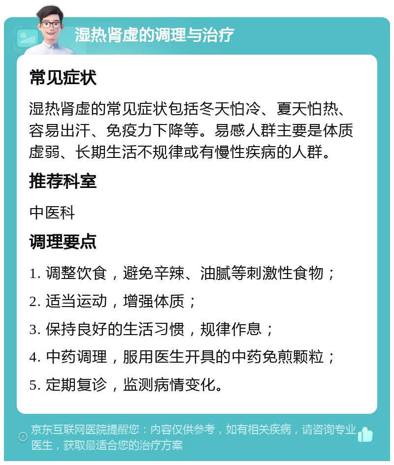 湿热肾虚的调理与治疗 常见症状 湿热肾虚的常见症状包括冬天怕冷、夏天怕热、容易出汗、免疫力下降等。易感人群主要是体质虚弱、长期生活不规律或有慢性疾病的人群。 推荐科室 中医科 调理要点 1. 调整饮食，避免辛辣、油腻等刺激性食物； 2. 适当运动，增强体质； 3. 保持良好的生活习惯，规律作息； 4. 中药调理，服用医生开具的中药免煎颗粒； 5. 定期复诊，监测病情变化。