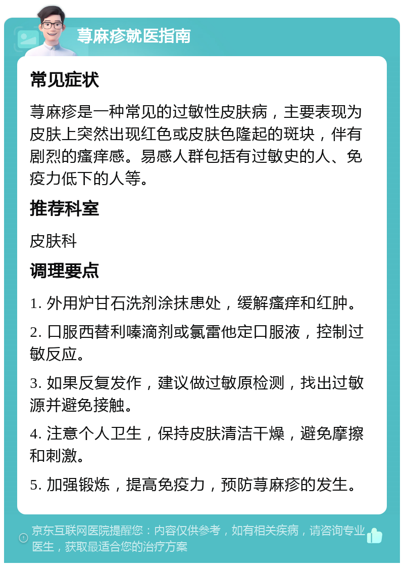 荨麻疹就医指南 常见症状 荨麻疹是一种常见的过敏性皮肤病，主要表现为皮肤上突然出现红色或皮肤色隆起的斑块，伴有剧烈的瘙痒感。易感人群包括有过敏史的人、免疫力低下的人等。 推荐科室 皮肤科 调理要点 1. 外用炉甘石洗剂涂抹患处，缓解瘙痒和红肿。 2. 口服西替利嗪滴剂或氯雷他定口服液，控制过敏反应。 3. 如果反复发作，建议做过敏原检测，找出过敏源并避免接触。 4. 注意个人卫生，保持皮肤清洁干燥，避免摩擦和刺激。 5. 加强锻炼，提高免疫力，预防荨麻疹的发生。