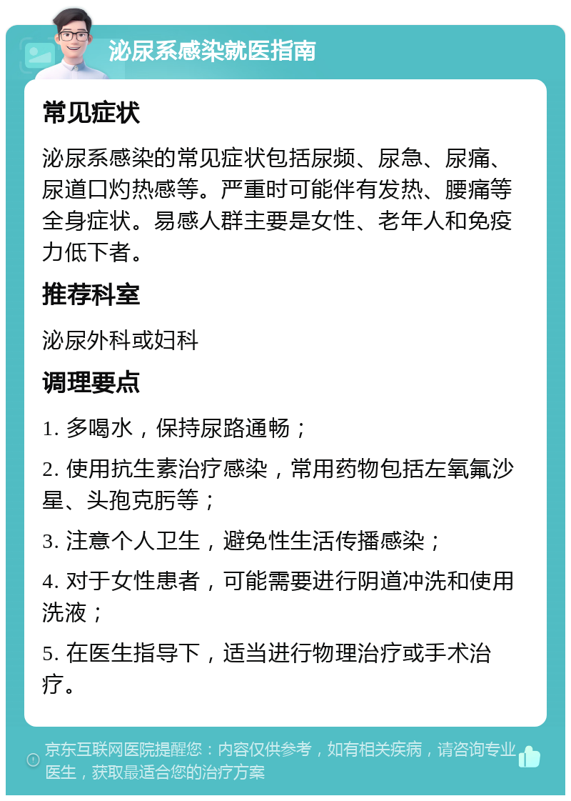 泌尿系感染就医指南 常见症状 泌尿系感染的常见症状包括尿频、尿急、尿痛、尿道口灼热感等。严重时可能伴有发热、腰痛等全身症状。易感人群主要是女性、老年人和免疫力低下者。 推荐科室 泌尿外科或妇科 调理要点 1. 多喝水，保持尿路通畅； 2. 使用抗生素治疗感染，常用药物包括左氧氟沙星、头孢克肟等； 3. 注意个人卫生，避免性生活传播感染； 4. 对于女性患者，可能需要进行阴道冲洗和使用洗液； 5. 在医生指导下，适当进行物理治疗或手术治疗。