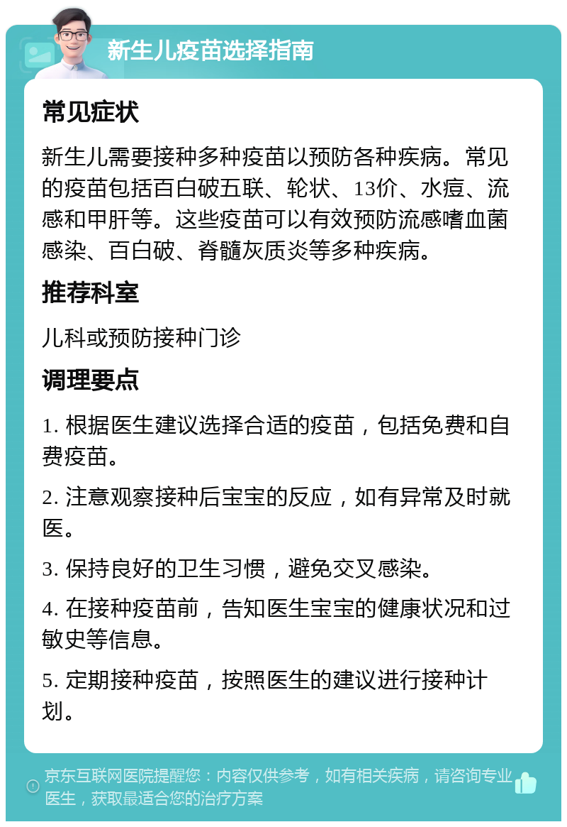 新生儿疫苗选择指南 常见症状 新生儿需要接种多种疫苗以预防各种疾病。常见的疫苗包括百白破五联、轮状、13价、水痘、流感和甲肝等。这些疫苗可以有效预防流感嗜血菌感染、百白破、脊髓灰质炎等多种疾病。 推荐科室 儿科或预防接种门诊 调理要点 1. 根据医生建议选择合适的疫苗，包括免费和自费疫苗。 2. 注意观察接种后宝宝的反应，如有异常及时就医。 3. 保持良好的卫生习惯，避免交叉感染。 4. 在接种疫苗前，告知医生宝宝的健康状况和过敏史等信息。 5. 定期接种疫苗，按照医生的建议进行接种计划。