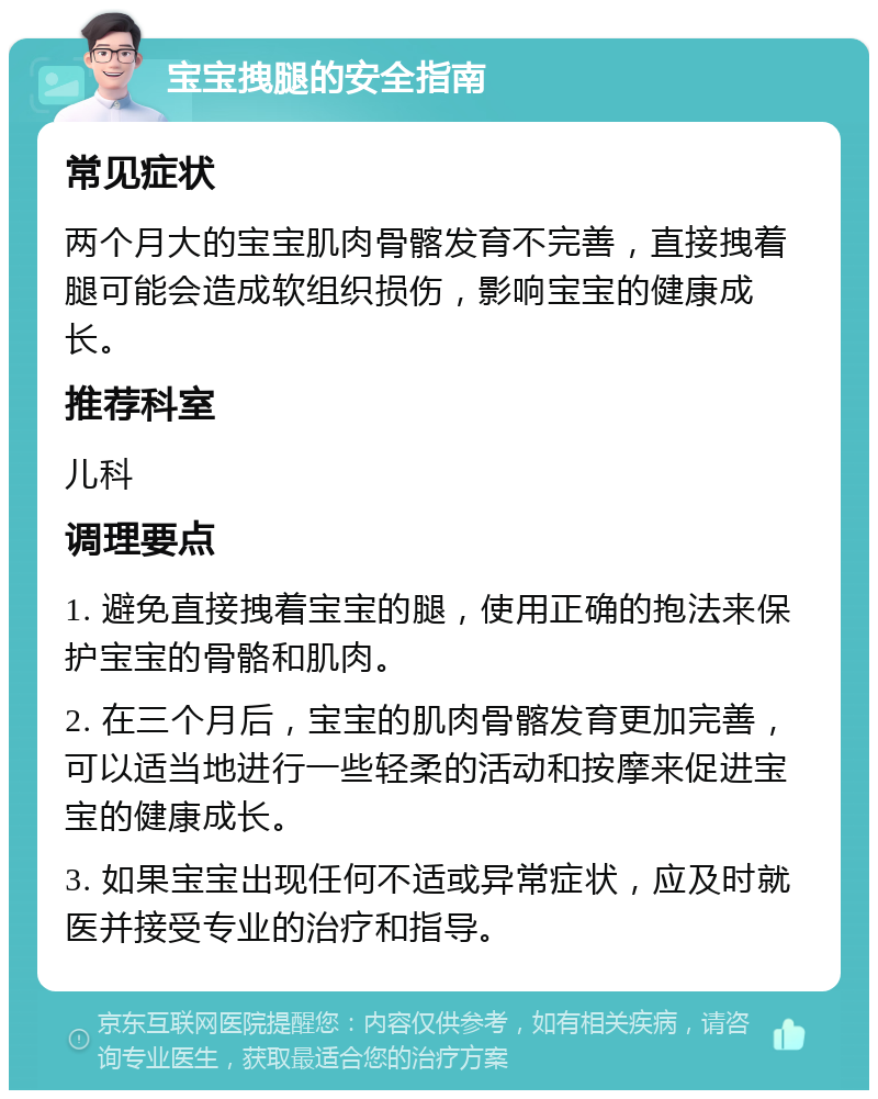 宝宝拽腿的安全指南 常见症状 两个月大的宝宝肌肉骨髂发育不完善，直接拽着腿可能会造成软组织损伤，影响宝宝的健康成长。 推荐科室 儿科 调理要点 1. 避免直接拽着宝宝的腿，使用正确的抱法来保护宝宝的骨骼和肌肉。 2. 在三个月后，宝宝的肌肉骨髂发育更加完善，可以适当地进行一些轻柔的活动和按摩来促进宝宝的健康成长。 3. 如果宝宝出现任何不适或异常症状，应及时就医并接受专业的治疗和指导。