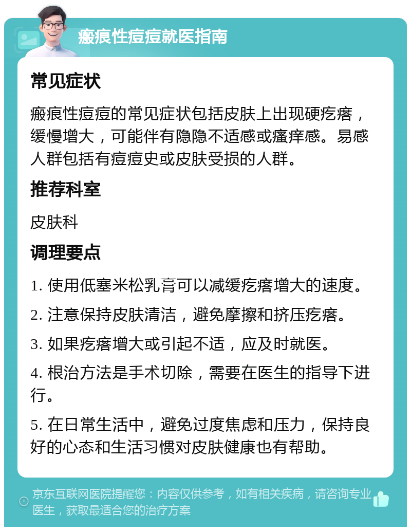 瘢痕性痘痘就医指南 常见症状 瘢痕性痘痘的常见症状包括皮肤上出现硬疙瘩，缓慢增大，可能伴有隐隐不适感或瘙痒感。易感人群包括有痘痘史或皮肤受损的人群。 推荐科室 皮肤科 调理要点 1. 使用低塞米松乳膏可以减缓疙瘩增大的速度。 2. 注意保持皮肤清洁，避免摩擦和挤压疙瘩。 3. 如果疙瘩增大或引起不适，应及时就医。 4. 根治方法是手术切除，需要在医生的指导下进行。 5. 在日常生活中，避免过度焦虑和压力，保持良好的心态和生活习惯对皮肤健康也有帮助。