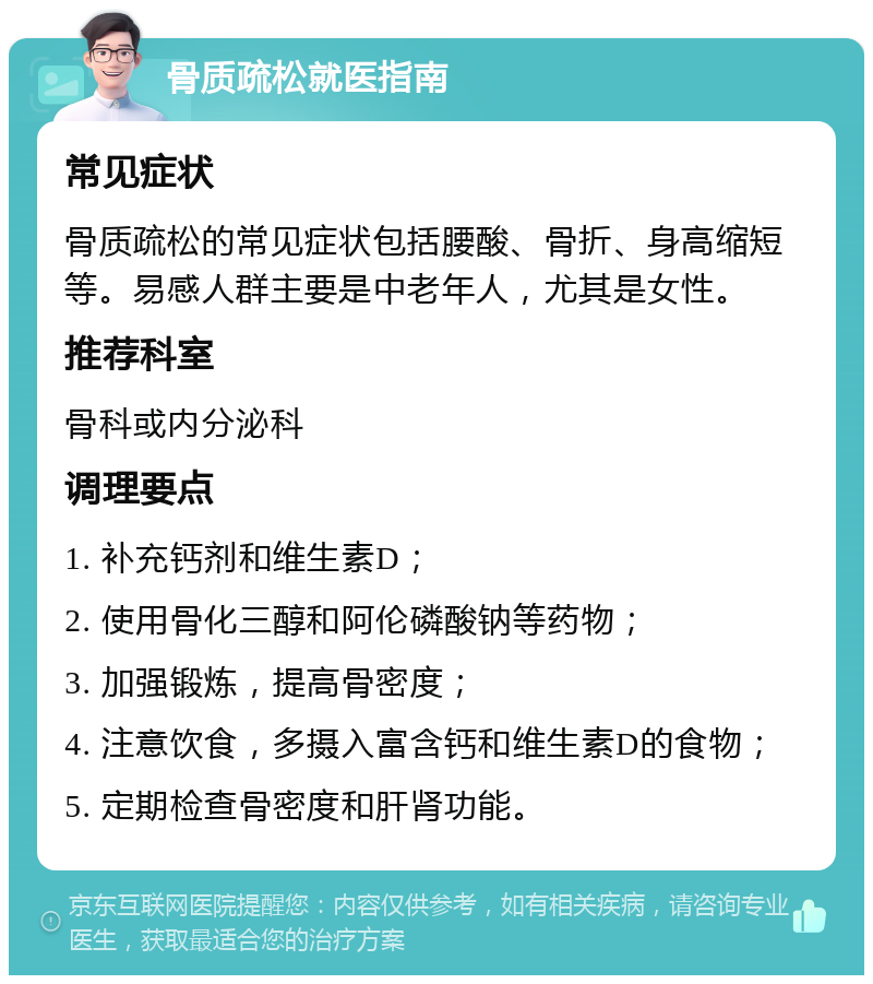 骨质疏松就医指南 常见症状 骨质疏松的常见症状包括腰酸、骨折、身高缩短等。易感人群主要是中老年人，尤其是女性。 推荐科室 骨科或内分泌科 调理要点 1. 补充钙剂和维生素D； 2. 使用骨化三醇和阿伦磷酸钠等药物； 3. 加强锻炼，提高骨密度； 4. 注意饮食，多摄入富含钙和维生素D的食物； 5. 定期检查骨密度和肝肾功能。