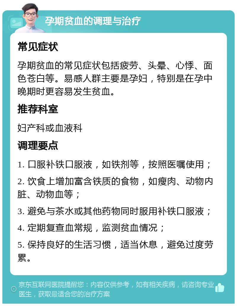 孕期贫血的调理与治疗 常见症状 孕期贫血的常见症状包括疲劳、头晕、心悸、面色苍白等。易感人群主要是孕妇，特别是在孕中晚期时更容易发生贫血。 推荐科室 妇产科或血液科 调理要点 1. 口服补铁口服液，如铁剂等，按照医嘱使用； 2. 饮食上增加富含铁质的食物，如瘦肉、动物内脏、动物血等； 3. 避免与茶水或其他药物同时服用补铁口服液； 4. 定期复查血常规，监测贫血情况； 5. 保持良好的生活习惯，适当休息，避免过度劳累。