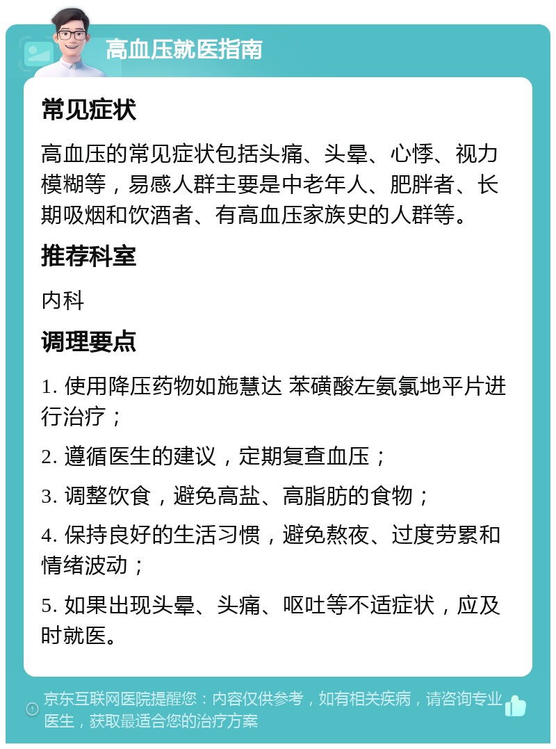 高血压就医指南 常见症状 高血压的常见症状包括头痛、头晕、心悸、视力模糊等，易感人群主要是中老年人、肥胖者、长期吸烟和饮酒者、有高血压家族史的人群等。 推荐科室 内科 调理要点 1. 使用降压药物如施慧达 苯磺酸左氨氯地平片进行治疗； 2. 遵循医生的建议，定期复查血压； 3. 调整饮食，避免高盐、高脂肪的食物； 4. 保持良好的生活习惯，避免熬夜、过度劳累和情绪波动； 5. 如果出现头晕、头痛、呕吐等不适症状，应及时就医。