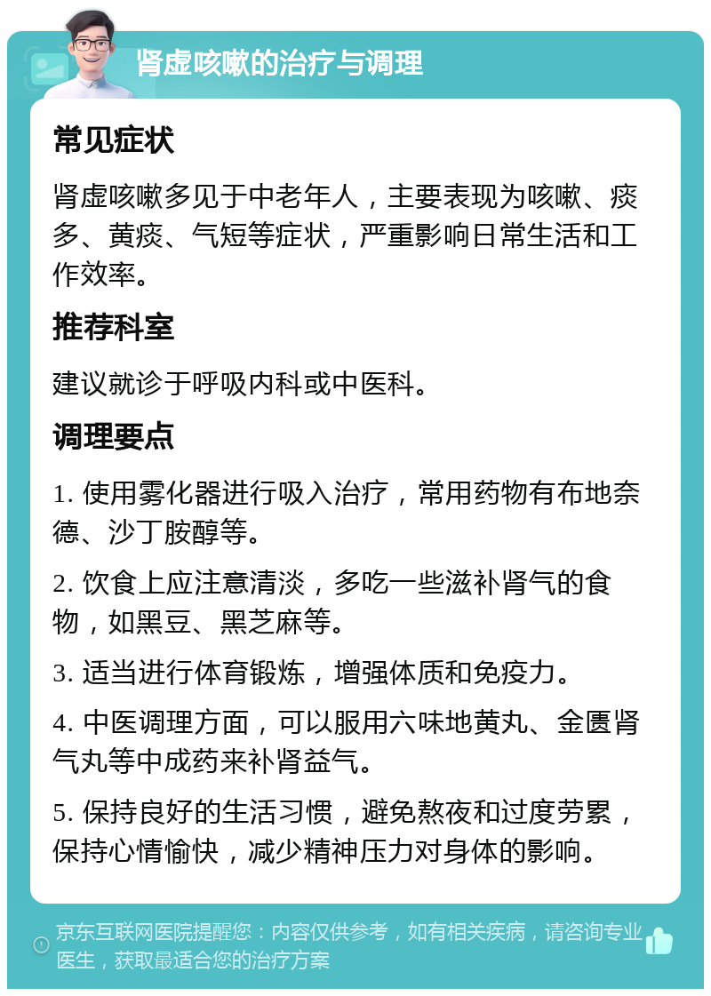 肾虚咳嗽的治疗与调理 常见症状 肾虚咳嗽多见于中老年人，主要表现为咳嗽、痰多、黄痰、气短等症状，严重影响日常生活和工作效率。 推荐科室 建议就诊于呼吸内科或中医科。 调理要点 1. 使用雾化器进行吸入治疗，常用药物有布地奈德、沙丁胺醇等。 2. 饮食上应注意清淡，多吃一些滋补肾气的食物，如黑豆、黑芝麻等。 3. 适当进行体育锻炼，增强体质和免疫力。 4. 中医调理方面，可以服用六味地黄丸、金匮肾气丸等中成药来补肾益气。 5. 保持良好的生活习惯，避免熬夜和过度劳累，保持心情愉快，减少精神压力对身体的影响。