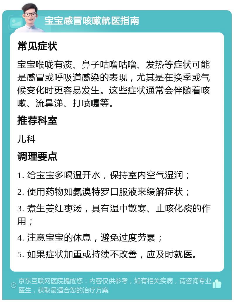 宝宝感冒咳嗽就医指南 常见症状 宝宝喉咙有痰、鼻子咕噜咕噜、发热等症状可能是感冒或呼吸道感染的表现，尤其是在换季或气候变化时更容易发生。这些症状通常会伴随着咳嗽、流鼻涕、打喷嚏等。 推荐科室 儿科 调理要点 1. 给宝宝多喝温开水，保持室内空气湿润； 2. 使用药物如氨溴特罗口服液来缓解症状； 3. 煮生姜红枣汤，具有温中散寒、止咳化痰的作用； 4. 注意宝宝的休息，避免过度劳累； 5. 如果症状加重或持续不改善，应及时就医。