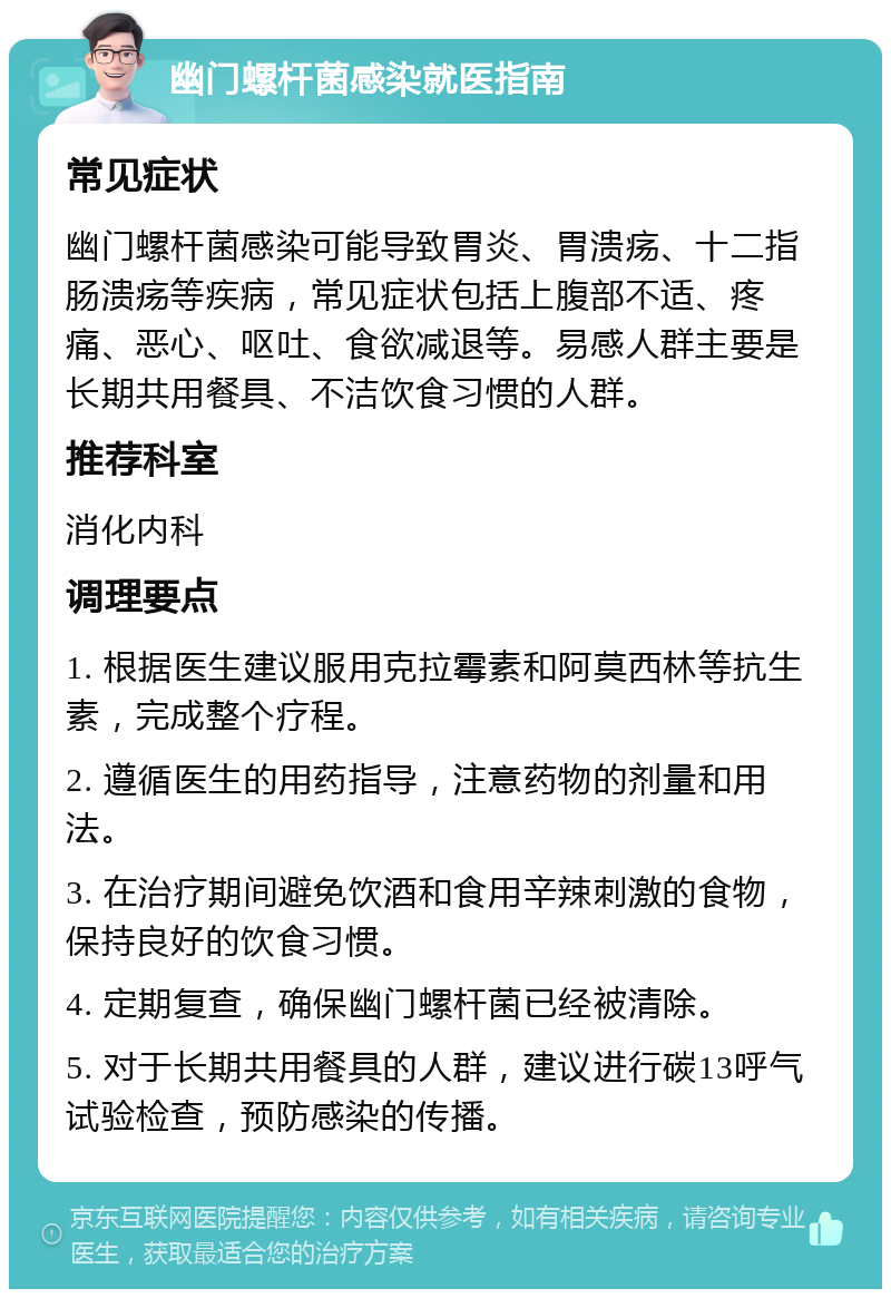 幽门螺杆菌感染就医指南 常见症状 幽门螺杆菌感染可能导致胃炎、胃溃疡、十二指肠溃疡等疾病，常见症状包括上腹部不适、疼痛、恶心、呕吐、食欲减退等。易感人群主要是长期共用餐具、不洁饮食习惯的人群。 推荐科室 消化内科 调理要点 1. 根据医生建议服用克拉霉素和阿莫西林等抗生素，完成整个疗程。 2. 遵循医生的用药指导，注意药物的剂量和用法。 3. 在治疗期间避免饮酒和食用辛辣刺激的食物，保持良好的饮食习惯。 4. 定期复查，确保幽门螺杆菌已经被清除。 5. 对于长期共用餐具的人群，建议进行碳13呼气试验检查，预防感染的传播。