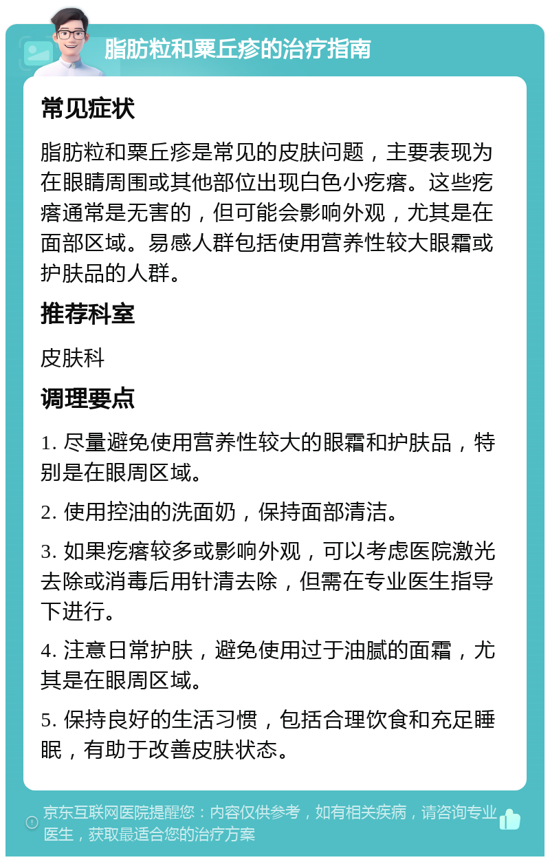 脂肪粒和粟丘疹的治疗指南 常见症状 脂肪粒和粟丘疹是常见的皮肤问题，主要表现为在眼睛周围或其他部位出现白色小疙瘩。这些疙瘩通常是无害的，但可能会影响外观，尤其是在面部区域。易感人群包括使用营养性较大眼霜或护肤品的人群。 推荐科室 皮肤科 调理要点 1. 尽量避免使用营养性较大的眼霜和护肤品，特别是在眼周区域。 2. 使用控油的洗面奶，保持面部清洁。 3. 如果疙瘩较多或影响外观，可以考虑医院激光去除或消毒后用针清去除，但需在专业医生指导下进行。 4. 注意日常护肤，避免使用过于油腻的面霜，尤其是在眼周区域。 5. 保持良好的生活习惯，包括合理饮食和充足睡眠，有助于改善皮肤状态。