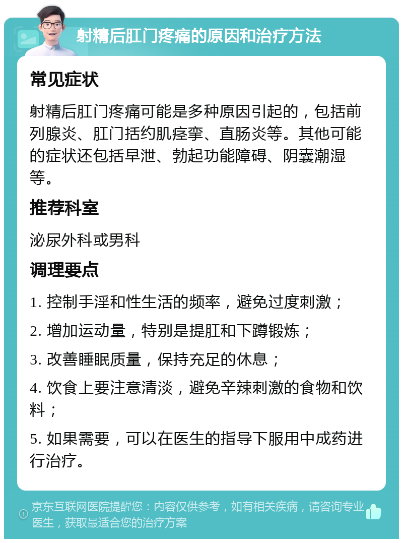 射精后肛门疼痛的原因和治疗方法 常见症状 射精后肛门疼痛可能是多种原因引起的，包括前列腺炎、肛门括约肌痉挛、直肠炎等。其他可能的症状还包括早泄、勃起功能障碍、阴囊潮湿等。 推荐科室 泌尿外科或男科 调理要点 1. 控制手淫和性生活的频率，避免过度刺激； 2. 增加运动量，特别是提肛和下蹲锻炼； 3. 改善睡眠质量，保持充足的休息； 4. 饮食上要注意清淡，避免辛辣刺激的食物和饮料； 5. 如果需要，可以在医生的指导下服用中成药进行治疗。