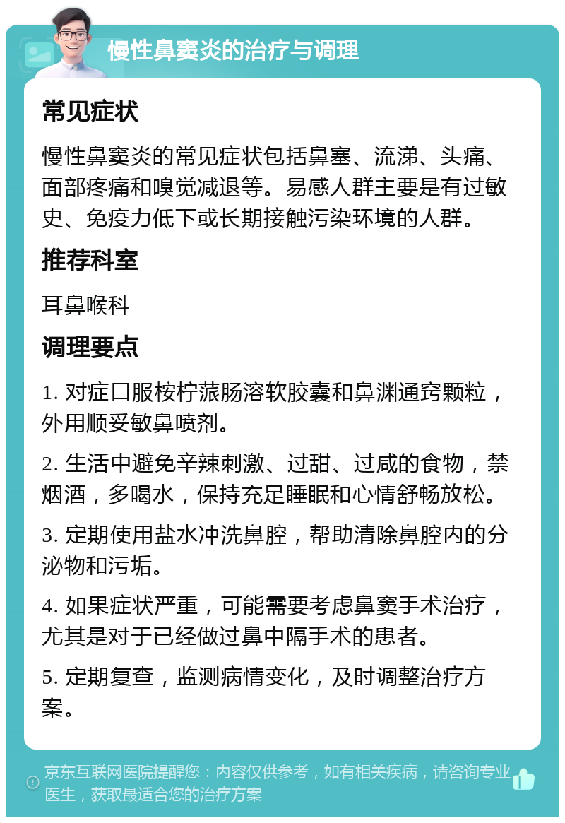 慢性鼻窦炎的治疗与调理 常见症状 慢性鼻窦炎的常见症状包括鼻塞、流涕、头痛、面部疼痛和嗅觉减退等。易感人群主要是有过敏史、免疫力低下或长期接触污染环境的人群。 推荐科室 耳鼻喉科 调理要点 1. 对症口服桉柠蒎肠溶软胶囊和鼻渊通窍颗粒，外用顺妥敏鼻喷剂。 2. 生活中避免辛辣刺激、过甜、过咸的食物，禁烟酒，多喝水，保持充足睡眠和心情舒畅放松。 3. 定期使用盐水冲洗鼻腔，帮助清除鼻腔内的分泌物和污垢。 4. 如果症状严重，可能需要考虑鼻窦手术治疗，尤其是对于已经做过鼻中隔手术的患者。 5. 定期复查，监测病情变化，及时调整治疗方案。