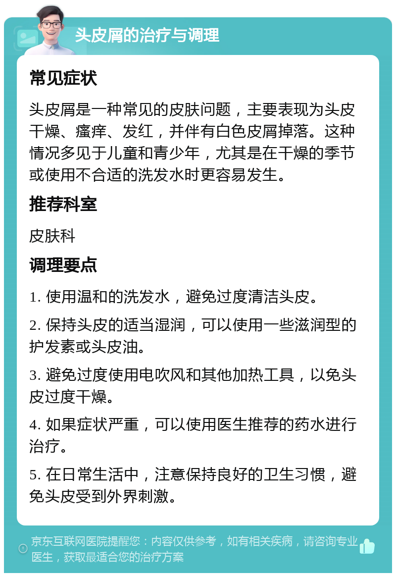 头皮屑的治疗与调理 常见症状 头皮屑是一种常见的皮肤问题，主要表现为头皮干燥、瘙痒、发红，并伴有白色皮屑掉落。这种情况多见于儿童和青少年，尤其是在干燥的季节或使用不合适的洗发水时更容易发生。 推荐科室 皮肤科 调理要点 1. 使用温和的洗发水，避免过度清洁头皮。 2. 保持头皮的适当湿润，可以使用一些滋润型的护发素或头皮油。 3. 避免过度使用电吹风和其他加热工具，以免头皮过度干燥。 4. 如果症状严重，可以使用医生推荐的药水进行治疗。 5. 在日常生活中，注意保持良好的卫生习惯，避免头皮受到外界刺激。