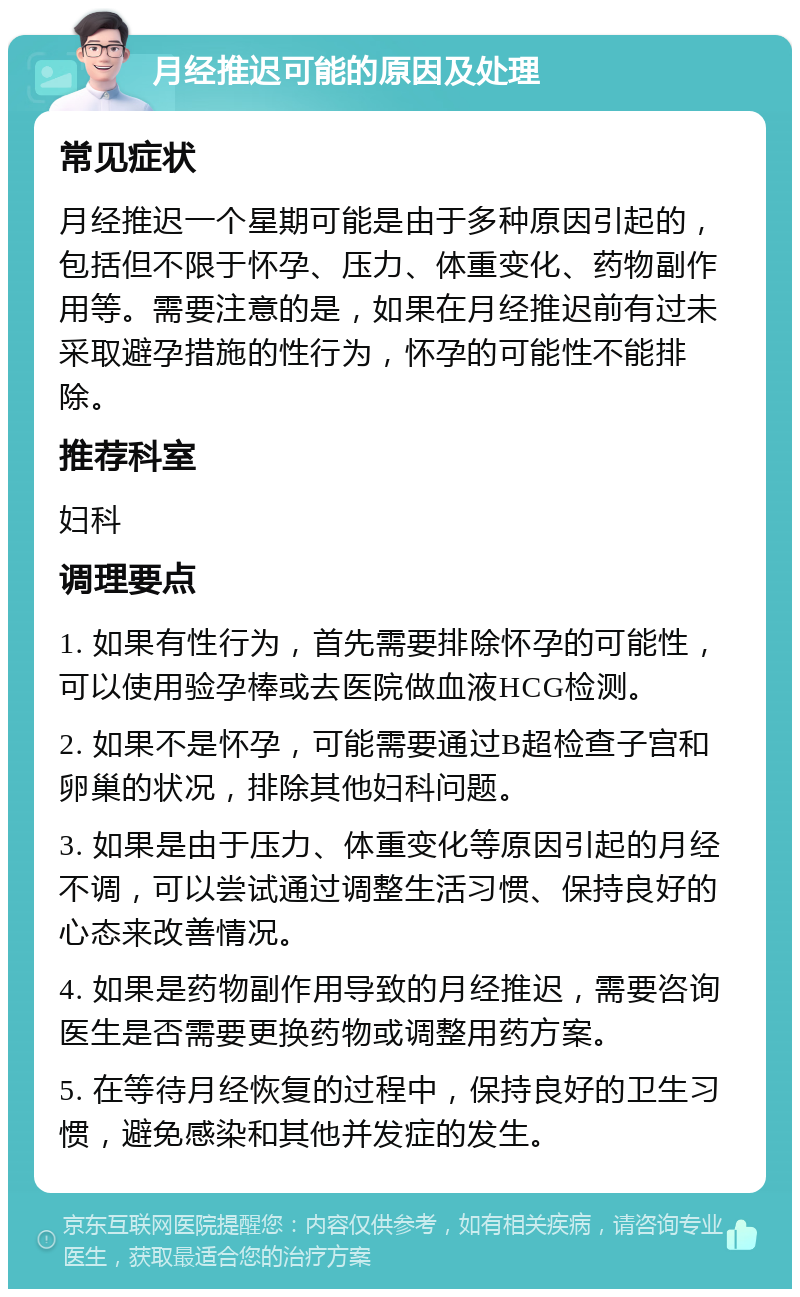 月经推迟可能的原因及处理 常见症状 月经推迟一个星期可能是由于多种原因引起的，包括但不限于怀孕、压力、体重变化、药物副作用等。需要注意的是，如果在月经推迟前有过未采取避孕措施的性行为，怀孕的可能性不能排除。 推荐科室 妇科 调理要点 1. 如果有性行为，首先需要排除怀孕的可能性，可以使用验孕棒或去医院做血液HCG检测。 2. 如果不是怀孕，可能需要通过B超检查子宫和卵巢的状况，排除其他妇科问题。 3. 如果是由于压力、体重变化等原因引起的月经不调，可以尝试通过调整生活习惯、保持良好的心态来改善情况。 4. 如果是药物副作用导致的月经推迟，需要咨询医生是否需要更换药物或调整用药方案。 5. 在等待月经恢复的过程中，保持良好的卫生习惯，避免感染和其他并发症的发生。