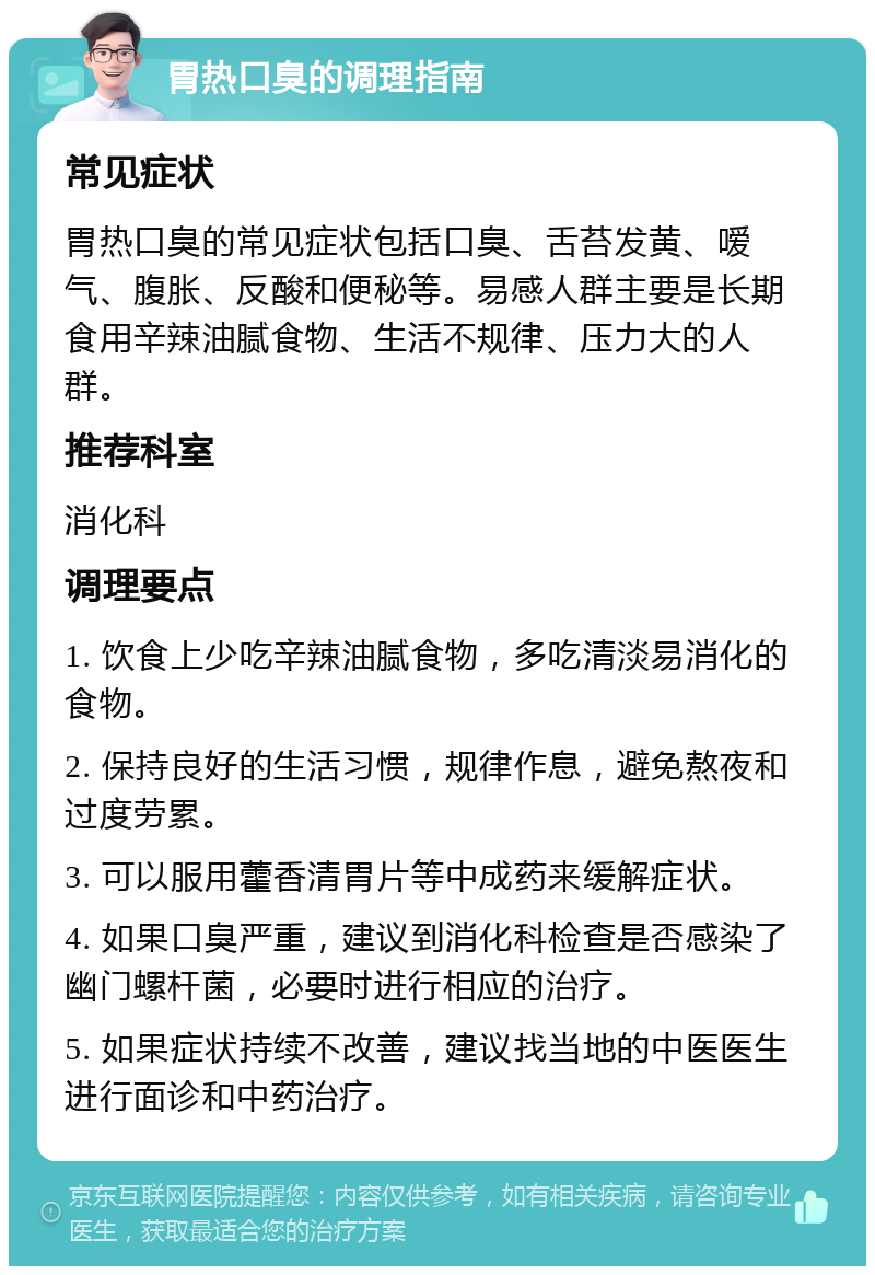 胃热口臭的调理指南 常见症状 胃热口臭的常见症状包括口臭、舌苔发黄、嗳气、腹胀、反酸和便秘等。易感人群主要是长期食用辛辣油腻食物、生活不规律、压力大的人群。 推荐科室 消化科 调理要点 1. 饮食上少吃辛辣油腻食物，多吃清淡易消化的食物。 2. 保持良好的生活习惯，规律作息，避免熬夜和过度劳累。 3. 可以服用藿香清胃片等中成药来缓解症状。 4. 如果口臭严重，建议到消化科检查是否感染了幽门螺杆菌，必要时进行相应的治疗。 5. 如果症状持续不改善，建议找当地的中医医生进行面诊和中药治疗。