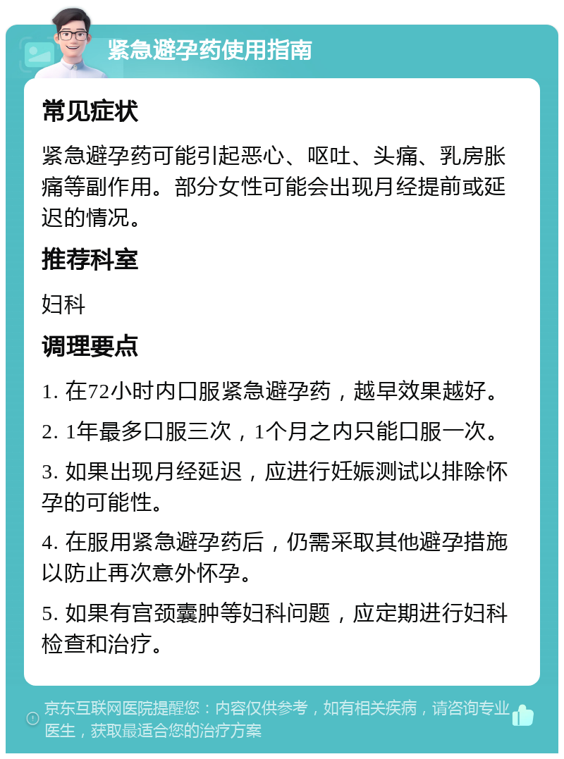 紧急避孕药使用指南 常见症状 紧急避孕药可能引起恶心、呕吐、头痛、乳房胀痛等副作用。部分女性可能会出现月经提前或延迟的情况。 推荐科室 妇科 调理要点 1. 在72小时内口服紧急避孕药，越早效果越好。 2. 1年最多口服三次，1个月之内只能口服一次。 3. 如果出现月经延迟，应进行妊娠测试以排除怀孕的可能性。 4. 在服用紧急避孕药后，仍需采取其他避孕措施以防止再次意外怀孕。 5. 如果有宫颈囊肿等妇科问题，应定期进行妇科检查和治疗。