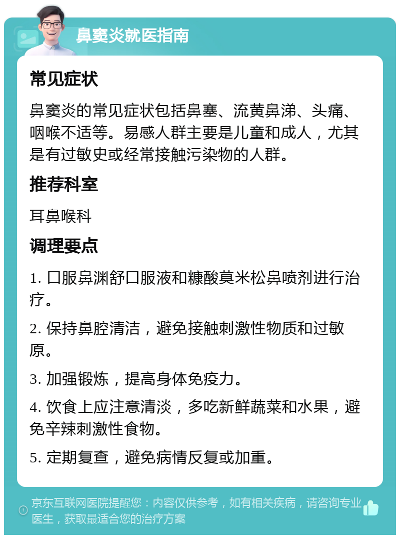 鼻窦炎就医指南 常见症状 鼻窦炎的常见症状包括鼻塞、流黄鼻涕、头痛、咽喉不适等。易感人群主要是儿童和成人，尤其是有过敏史或经常接触污染物的人群。 推荐科室 耳鼻喉科 调理要点 1. 口服鼻渊舒口服液和糠酸莫米松鼻喷剂进行治疗。 2. 保持鼻腔清洁，避免接触刺激性物质和过敏原。 3. 加强锻炼，提高身体免疫力。 4. 饮食上应注意清淡，多吃新鲜蔬菜和水果，避免辛辣刺激性食物。 5. 定期复查，避免病情反复或加重。