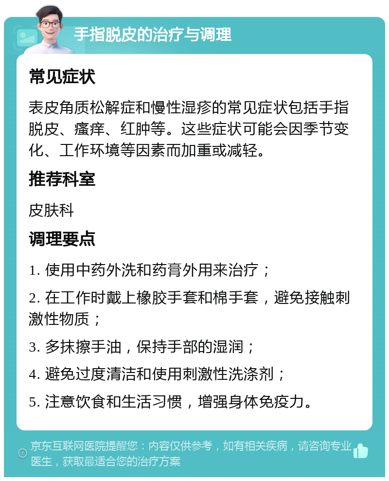 手指脱皮的治疗与调理 常见症状 表皮角质松解症和慢性湿疹的常见症状包括手指脱皮、瘙痒、红肿等。这些症状可能会因季节变化、工作环境等因素而加重或减轻。 推荐科室 皮肤科 调理要点 1. 使用中药外洗和药膏外用来治疗； 2. 在工作时戴上橡胶手套和棉手套，避免接触刺激性物质； 3. 多抹擦手油，保持手部的湿润； 4. 避免过度清洁和使用刺激性洗涤剂； 5. 注意饮食和生活习惯，增强身体免疫力。