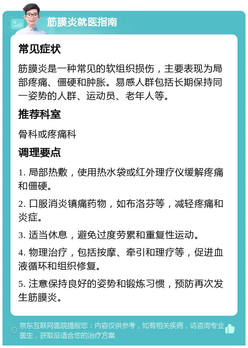 筋膜炎就医指南 常见症状 筋膜炎是一种常见的软组织损伤，主要表现为局部疼痛、僵硬和肿胀。易感人群包括长期保持同一姿势的人群、运动员、老年人等。 推荐科室 骨科或疼痛科 调理要点 1. 局部热敷，使用热水袋或红外理疗仪缓解疼痛和僵硬。 2. 口服消炎镇痛药物，如布洛芬等，减轻疼痛和炎症。 3. 适当休息，避免过度劳累和重复性运动。 4. 物理治疗，包括按摩、牵引和理疗等，促进血液循环和组织修复。 5. 注意保持良好的姿势和锻炼习惯，预防再次发生筋膜炎。