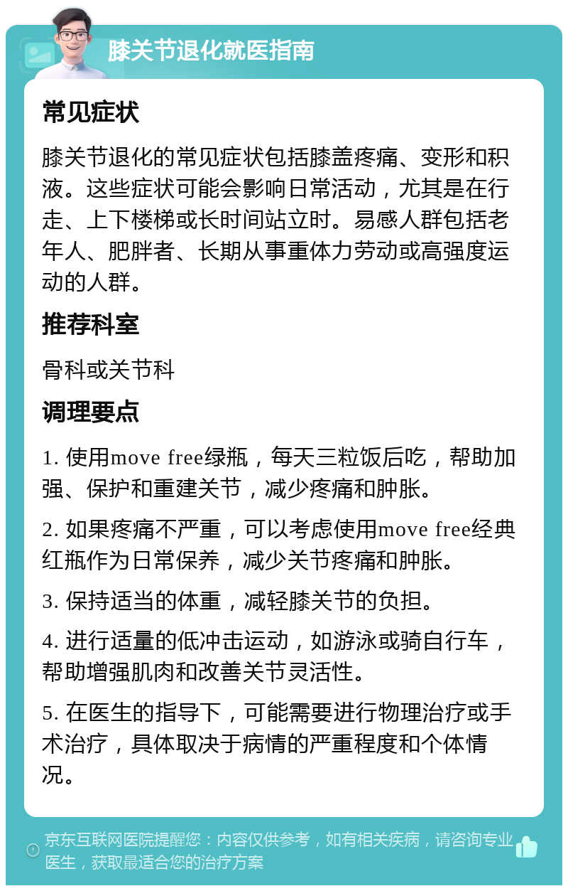 膝关节退化就医指南 常见症状 膝关节退化的常见症状包括膝盖疼痛、变形和积液。这些症状可能会影响日常活动，尤其是在行走、上下楼梯或长时间站立时。易感人群包括老年人、肥胖者、长期从事重体力劳动或高强度运动的人群。 推荐科室 骨科或关节科 调理要点 1. 使用move free绿瓶，每天三粒饭后吃，帮助加强、保护和重建关节，减少疼痛和肿胀。 2. 如果疼痛不严重，可以考虑使用move free经典红瓶作为日常保养，减少关节疼痛和肿胀。 3. 保持适当的体重，减轻膝关节的负担。 4. 进行适量的低冲击运动，如游泳或骑自行车，帮助增强肌肉和改善关节灵活性。 5. 在医生的指导下，可能需要进行物理治疗或手术治疗，具体取决于病情的严重程度和个体情况。