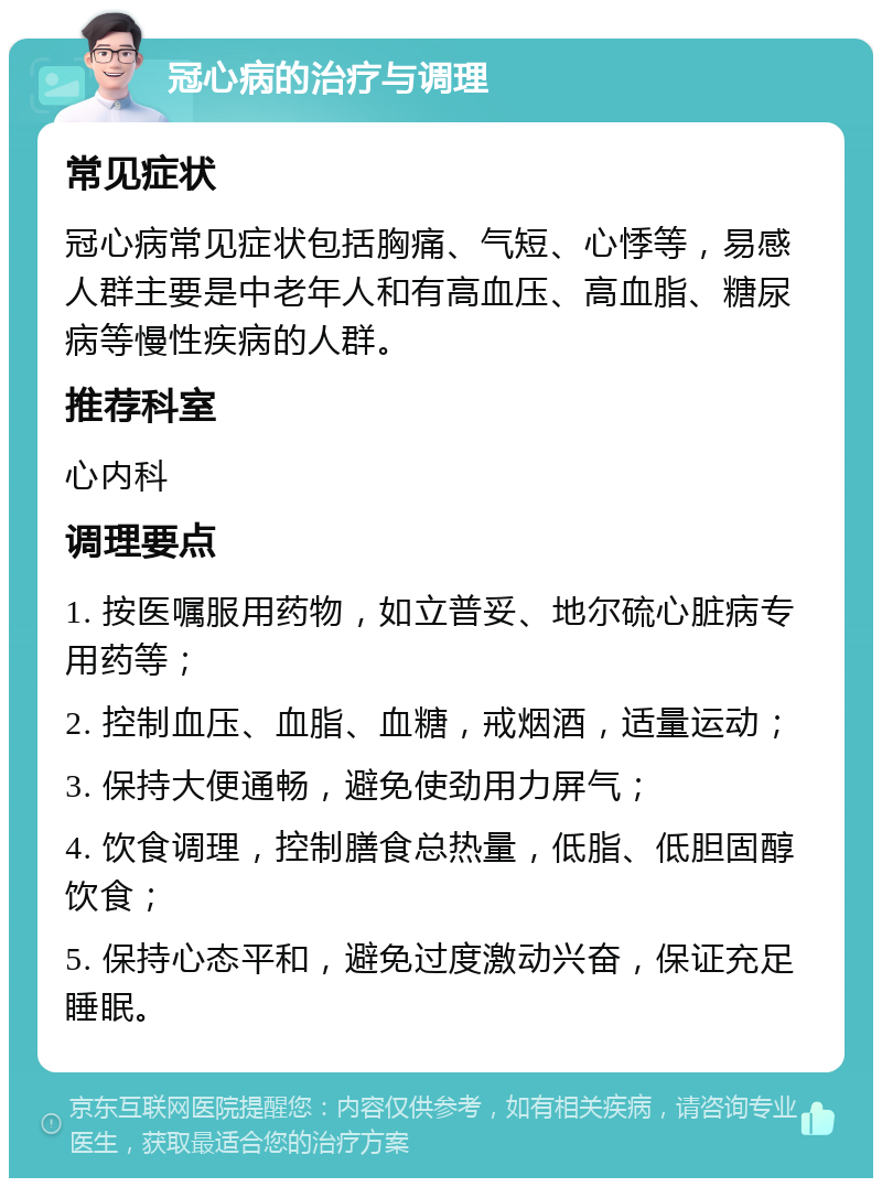 冠心病的治疗与调理 常见症状 冠心病常见症状包括胸痛、气短、心悸等，易感人群主要是中老年人和有高血压、高血脂、糖尿病等慢性疾病的人群。 推荐科室 心内科 调理要点 1. 按医嘱服用药物，如立普妥、地尔硫心脏病专用药等； 2. 控制血压、血脂、血糖，戒烟酒，适量运动； 3. 保持大便通畅，避免使劲用力屏气； 4. 饮食调理，控制膳食总热量，低脂、低胆固醇饮食； 5. 保持心态平和，避免过度激动兴奋，保证充足睡眠。