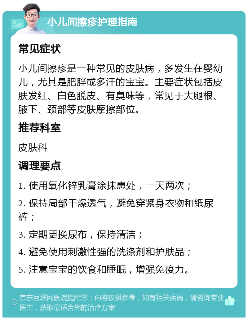 小儿间擦疹护理指南 常见症状 小儿间擦疹是一种常见的皮肤病，多发生在婴幼儿，尤其是肥胖或多汗的宝宝。主要症状包括皮肤发红、白色脱皮、有臭味等，常见于大腿根、腋下、颈部等皮肤摩擦部位。 推荐科室 皮肤科 调理要点 1. 使用氧化锌乳膏涂抹患处，一天两次； 2. 保持局部干燥透气，避免穿紧身衣物和纸尿裤； 3. 定期更换尿布，保持清洁； 4. 避免使用刺激性强的洗涤剂和护肤品； 5. 注意宝宝的饮食和睡眠，增强免疫力。