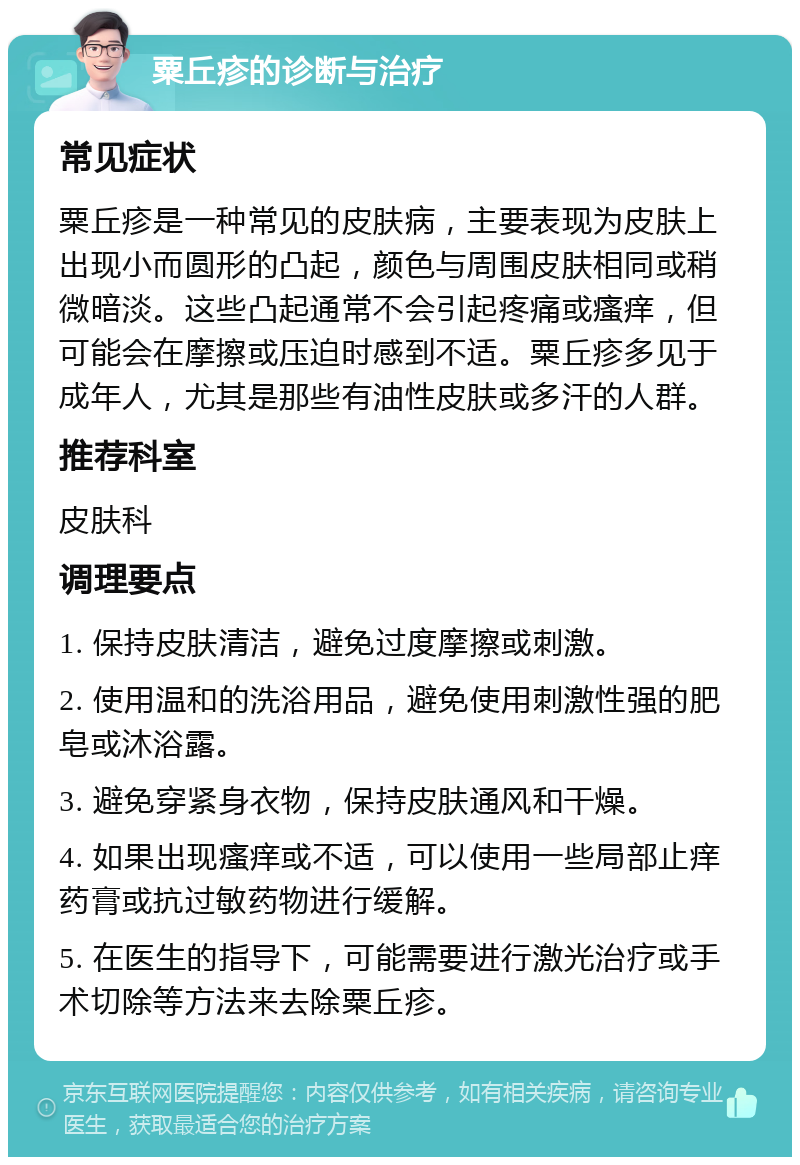 粟丘疹的诊断与治疗 常见症状 粟丘疹是一种常见的皮肤病，主要表现为皮肤上出现小而圆形的凸起，颜色与周围皮肤相同或稍微暗淡。这些凸起通常不会引起疼痛或瘙痒，但可能会在摩擦或压迫时感到不适。粟丘疹多见于成年人，尤其是那些有油性皮肤或多汗的人群。 推荐科室 皮肤科 调理要点 1. 保持皮肤清洁，避免过度摩擦或刺激。 2. 使用温和的洗浴用品，避免使用刺激性强的肥皂或沐浴露。 3. 避免穿紧身衣物，保持皮肤通风和干燥。 4. 如果出现瘙痒或不适，可以使用一些局部止痒药膏或抗过敏药物进行缓解。 5. 在医生的指导下，可能需要进行激光治疗或手术切除等方法来去除粟丘疹。