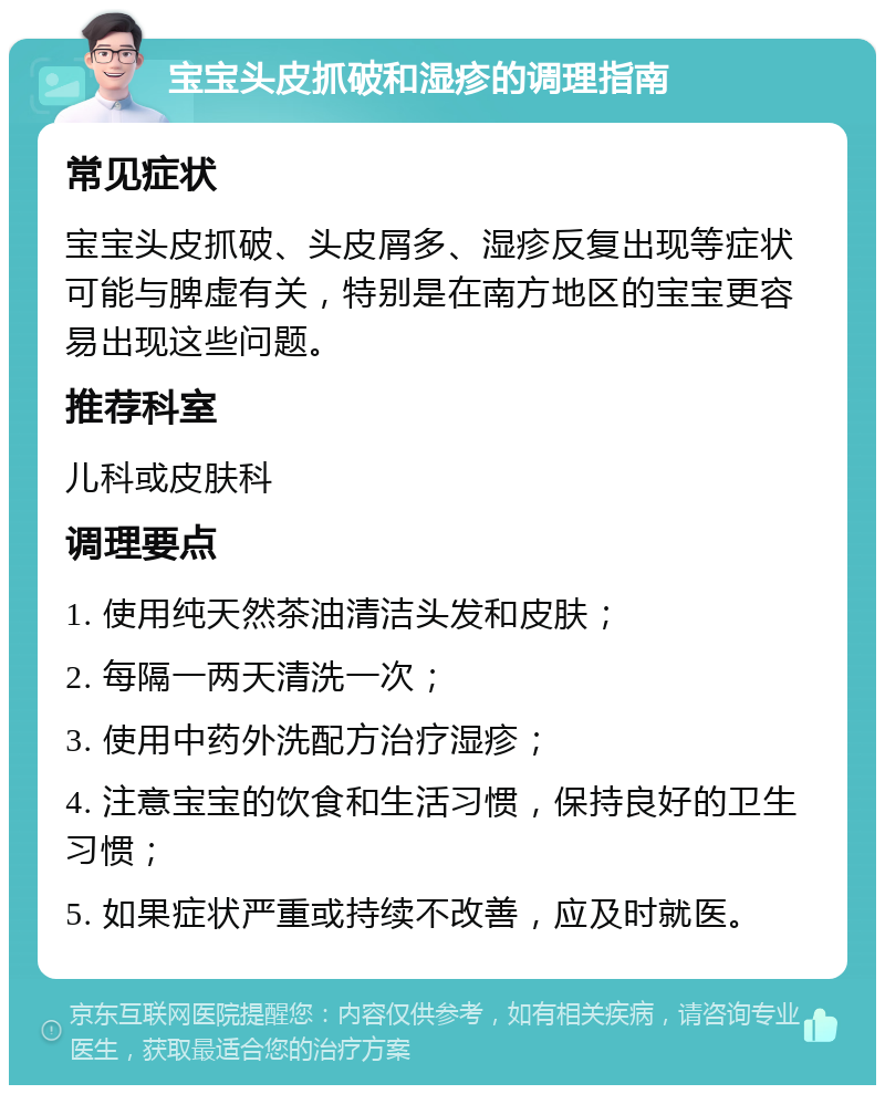 宝宝头皮抓破和湿疹的调理指南 常见症状 宝宝头皮抓破、头皮屑多、湿疹反复出现等症状可能与脾虚有关，特别是在南方地区的宝宝更容易出现这些问题。 推荐科室 儿科或皮肤科 调理要点 1. 使用纯天然茶油清洁头发和皮肤； 2. 每隔一两天清洗一次； 3. 使用中药外洗配方治疗湿疹； 4. 注意宝宝的饮食和生活习惯，保持良好的卫生习惯； 5. 如果症状严重或持续不改善，应及时就医。