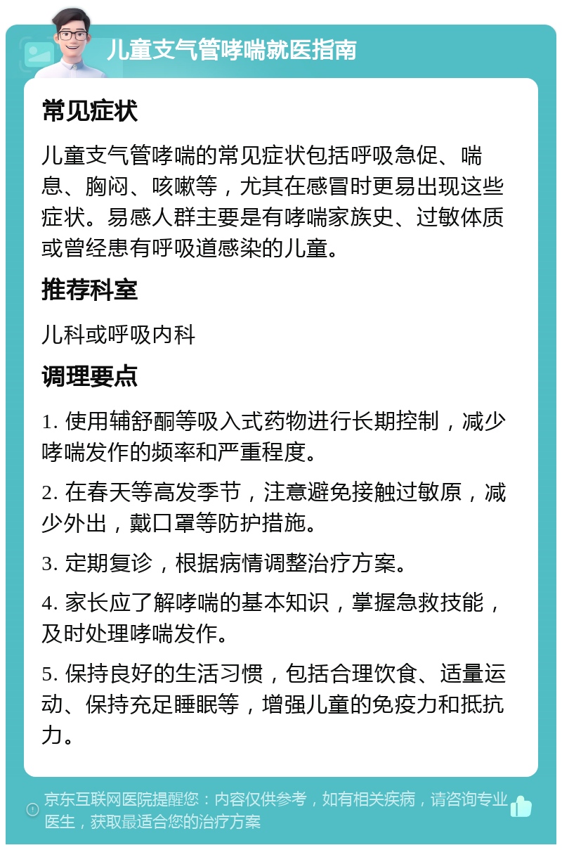 儿童支气管哮喘就医指南 常见症状 儿童支气管哮喘的常见症状包括呼吸急促、喘息、胸闷、咳嗽等，尤其在感冒时更易出现这些症状。易感人群主要是有哮喘家族史、过敏体质或曾经患有呼吸道感染的儿童。 推荐科室 儿科或呼吸内科 调理要点 1. 使用辅舒酮等吸入式药物进行长期控制，减少哮喘发作的频率和严重程度。 2. 在春天等高发季节，注意避免接触过敏原，减少外出，戴口罩等防护措施。 3. 定期复诊，根据病情调整治疗方案。 4. 家长应了解哮喘的基本知识，掌握急救技能，及时处理哮喘发作。 5. 保持良好的生活习惯，包括合理饮食、适量运动、保持充足睡眠等，增强儿童的免疫力和抵抗力。