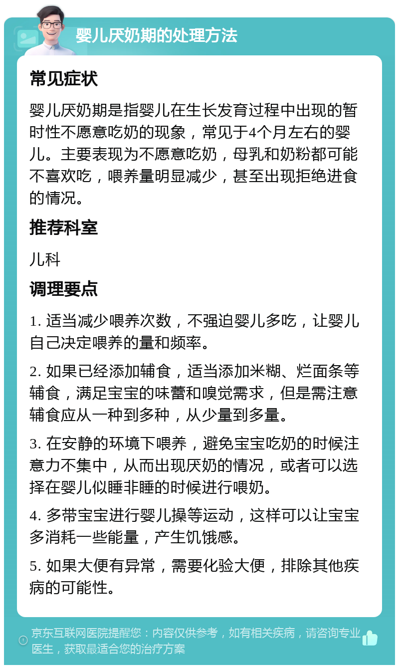 婴儿厌奶期的处理方法 常见症状 婴儿厌奶期是指婴儿在生长发育过程中出现的暂时性不愿意吃奶的现象，常见于4个月左右的婴儿。主要表现为不愿意吃奶，母乳和奶粉都可能不喜欢吃，喂养量明显减少，甚至出现拒绝进食的情况。 推荐科室 儿科 调理要点 1. 适当减少喂养次数，不强迫婴儿多吃，让婴儿自己决定喂养的量和频率。 2. 如果已经添加辅食，适当添加米糊、烂面条等辅食，满足宝宝的味蕾和嗅觉需求，但是需注意辅食应从一种到多种，从少量到多量。 3. 在安静的环境下喂养，避免宝宝吃奶的时候注意力不集中，从而出现厌奶的情况，或者可以选择在婴儿似睡非睡的时候进行喂奶。 4. 多带宝宝进行婴儿操等运动，这样可以让宝宝多消耗一些能量，产生饥饿感。 5. 如果大便有异常，需要化验大便，排除其他疾病的可能性。