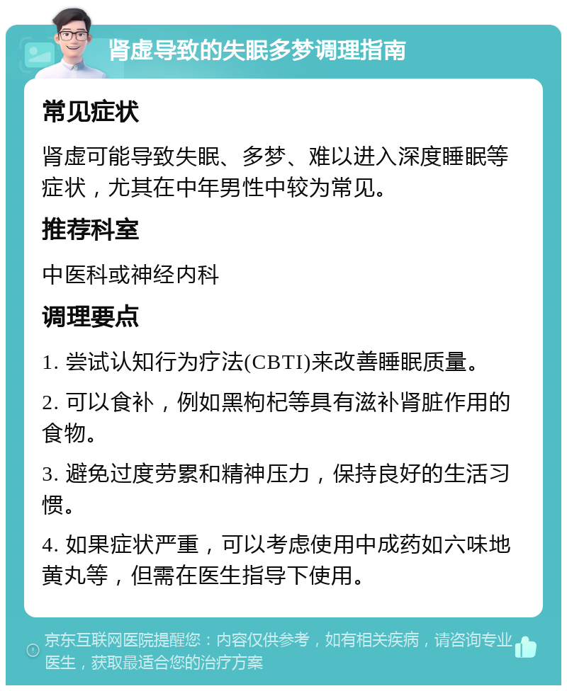 肾虚导致的失眠多梦调理指南 常见症状 肾虚可能导致失眠、多梦、难以进入深度睡眠等症状，尤其在中年男性中较为常见。 推荐科室 中医科或神经内科 调理要点 1. 尝试认知行为疗法(CBTI)来改善睡眠质量。 2. 可以食补，例如黑枸杞等具有滋补肾脏作用的食物。 3. 避免过度劳累和精神压力，保持良好的生活习惯。 4. 如果症状严重，可以考虑使用中成药如六味地黄丸等，但需在医生指导下使用。