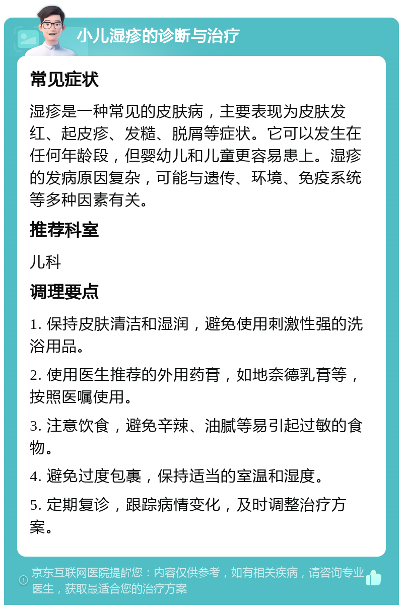 小儿湿疹的诊断与治疗 常见症状 湿疹是一种常见的皮肤病，主要表现为皮肤发红、起皮疹、发糙、脱屑等症状。它可以发生在任何年龄段，但婴幼儿和儿童更容易患上。湿疹的发病原因复杂，可能与遗传、环境、免疫系统等多种因素有关。 推荐科室 儿科 调理要点 1. 保持皮肤清洁和湿润，避免使用刺激性强的洗浴用品。 2. 使用医生推荐的外用药膏，如地奈德乳膏等，按照医嘱使用。 3. 注意饮食，避免辛辣、油腻等易引起过敏的食物。 4. 避免过度包裹，保持适当的室温和湿度。 5. 定期复诊，跟踪病情变化，及时调整治疗方案。