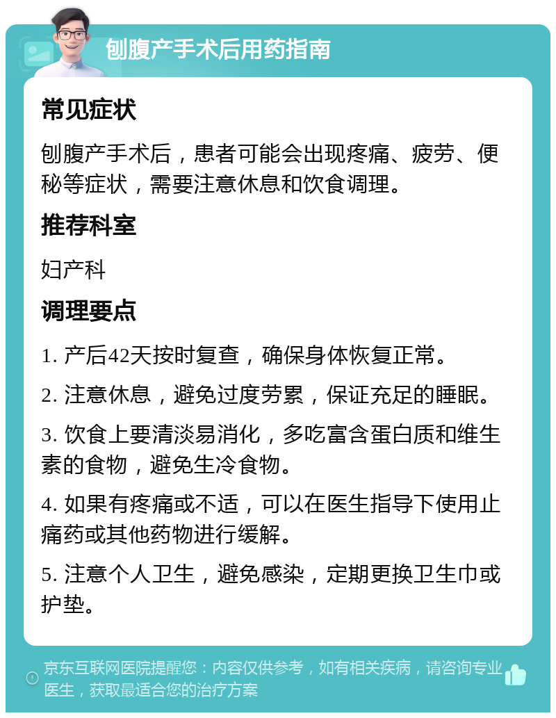 刨腹产手术后用药指南 常见症状 刨腹产手术后，患者可能会出现疼痛、疲劳、便秘等症状，需要注意休息和饮食调理。 推荐科室 妇产科 调理要点 1. 产后42天按时复查，确保身体恢复正常。 2. 注意休息，避免过度劳累，保证充足的睡眠。 3. 饮食上要清淡易消化，多吃富含蛋白质和维生素的食物，避免生冷食物。 4. 如果有疼痛或不适，可以在医生指导下使用止痛药或其他药物进行缓解。 5. 注意个人卫生，避免感染，定期更换卫生巾或护垫。