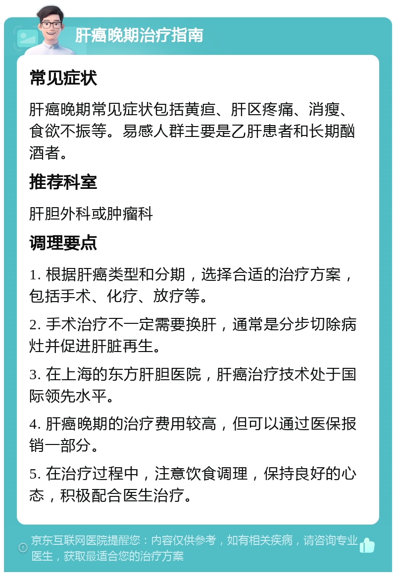 肝癌晚期治疗指南 常见症状 肝癌晚期常见症状包括黄疸、肝区疼痛、消瘦、食欲不振等。易感人群主要是乙肝患者和长期酗酒者。 推荐科室 肝胆外科或肿瘤科 调理要点 1. 根据肝癌类型和分期，选择合适的治疗方案，包括手术、化疗、放疗等。 2. 手术治疗不一定需要换肝，通常是分步切除病灶并促进肝脏再生。 3. 在上海的东方肝胆医院，肝癌治疗技术处于国际领先水平。 4. 肝癌晚期的治疗费用较高，但可以通过医保报销一部分。 5. 在治疗过程中，注意饮食调理，保持良好的心态，积极配合医生治疗。