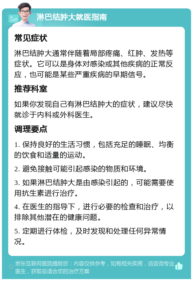 淋巴结肿大就医指南 常见症状 淋巴结肿大通常伴随着局部疼痛、红肿、发热等症状。它可以是身体对感染或其他疾病的正常反应，也可能是某些严重疾病的早期信号。 推荐科室 如果你发现自己有淋巴结肿大的症状，建议尽快就诊于内科或外科医生。 调理要点 1. 保持良好的生活习惯，包括充足的睡眠、均衡的饮食和适量的运动。 2. 避免接触可能引起感染的物质和环境。 3. 如果淋巴结肿大是由感染引起的，可能需要使用抗生素进行治疗。 4. 在医生的指导下，进行必要的检查和治疗，以排除其他潜在的健康问题。 5. 定期进行体检，及时发现和处理任何异常情况。