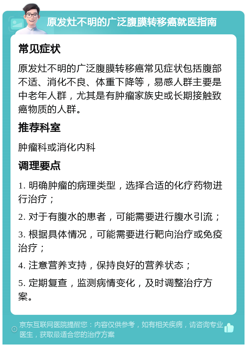 原发灶不明的广泛腹膜转移癌就医指南 常见症状 原发灶不明的广泛腹膜转移癌常见症状包括腹部不适、消化不良、体重下降等，易感人群主要是中老年人群，尤其是有肿瘤家族史或长期接触致癌物质的人群。 推荐科室 肿瘤科或消化内科 调理要点 1. 明确肿瘤的病理类型，选择合适的化疗药物进行治疗； 2. 对于有腹水的患者，可能需要进行腹水引流； 3. 根据具体情况，可能需要进行靶向治疗或免疫治疗； 4. 注意营养支持，保持良好的营养状态； 5. 定期复查，监测病情变化，及时调整治疗方案。