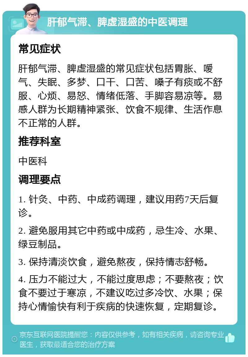 肝郁气滞、脾虚湿盛的中医调理 常见症状 肝郁气滞、脾虚湿盛的常见症状包括胃胀、嗳气、失眠、多梦、口干、口苦、嗓子有痰或不舒服、心烦、易怒、情绪低落、手脚容易凉等。易感人群为长期精神紧张、饮食不规律、生活作息不正常的人群。 推荐科室 中医科 调理要点 1. 针灸、中药、中成药调理，建议用药7天后复诊。 2. 避免服用其它中药或中成药，忌生冷、水果、绿豆制品。 3. 保持清淡饮食，避免熬夜，保持情志舒畅。 4. 压力不能过大，不能过度思虑；不要熬夜；饮食不要过于寒凉，不建议吃过多冷饮、水果；保持心情愉快有利于疾病的快速恢复，定期复诊。